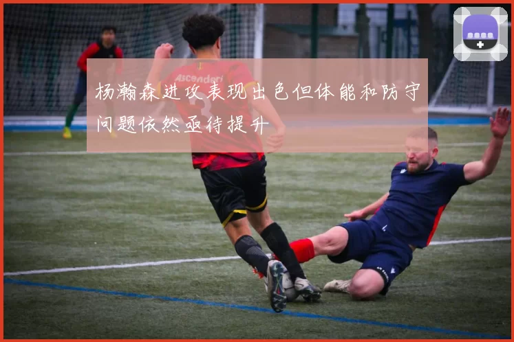 杨瀚森进攻表现出色但体能和防守问题依然亟待提升