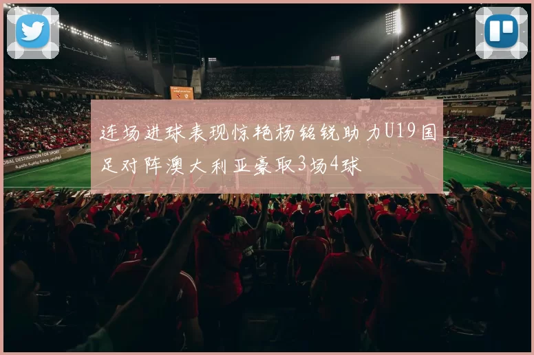 连场进球表现惊艳杨铭锐助力U19国足对阵澳大利亚豪取3场4球