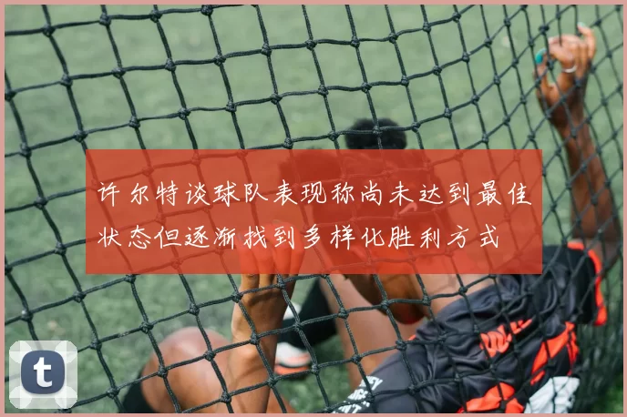 许尔特谈球队表现称尚未达到最佳状态但逐渐找到多样化胜利方式