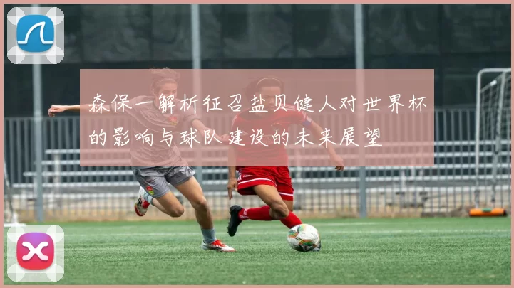 森保一解析征召盐贝健人对世界杯的影响与球队建设的未来展望