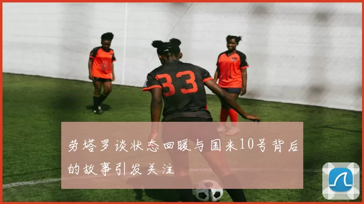 劳塔罗谈状态回暖与国米10号背后的故事引发关注