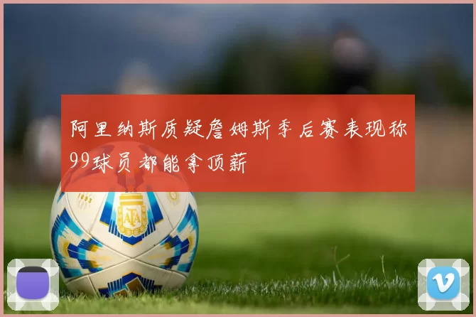 阿里纳斯质疑詹姆斯季后赛表现称99球员都能拿顶薪