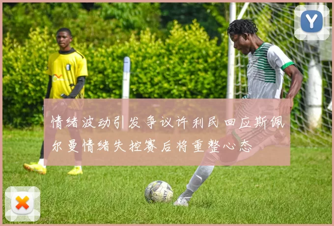 情绪波动引发争议许利民回应斯佩尔曼情绪失控赛后将重整心态