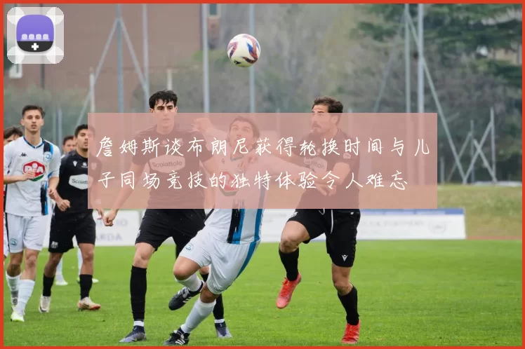 詹姆斯谈布朗尼获得轮换时间与儿子同场竞技的独特体验令人难忘