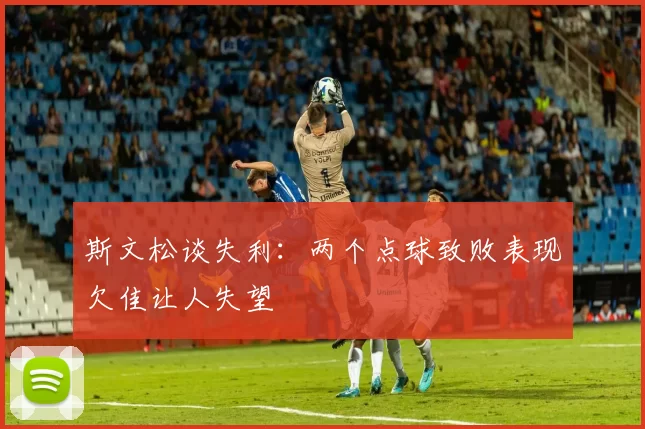 斯文松谈失利：两个点球致败表现欠佳让人失望