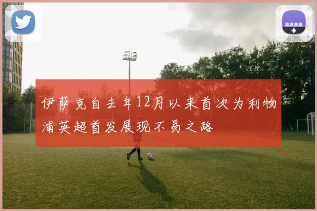伊萨克自去年12月以来首次为利物浦英超首发展现不易之路