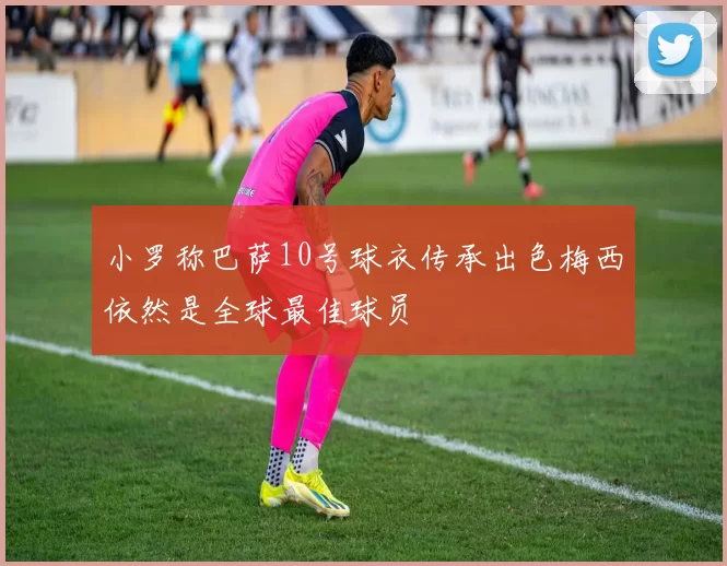小罗称巴萨10号球衣传承出色梅西依然是全球最佳球员