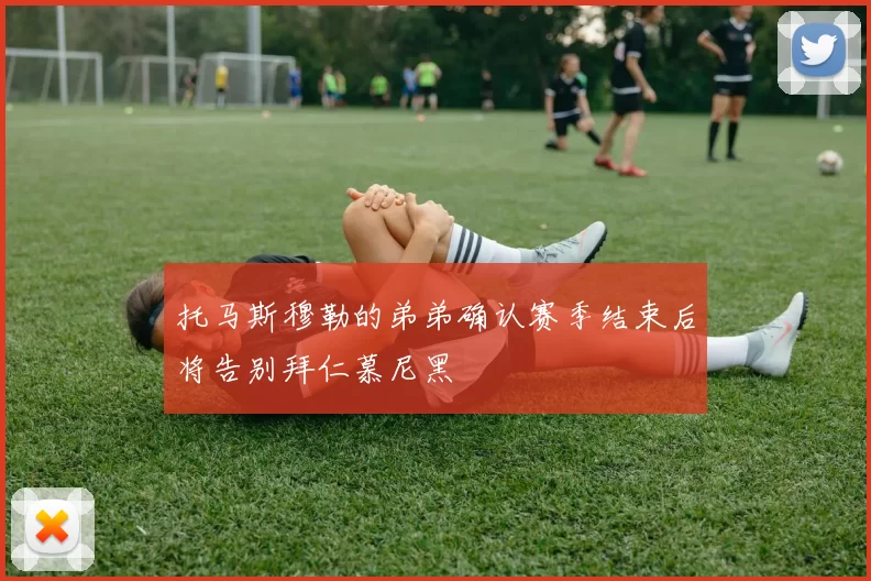 托马斯穆勒的弟弟确认赛季结束后将告别拜仁慕尼黑