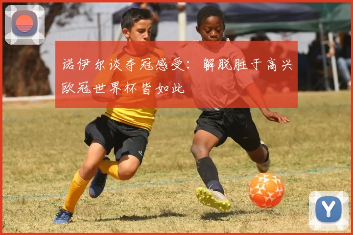 诺伊尔谈夺冠感受：解脱胜于高兴欧冠世界杯皆如此