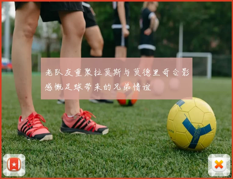 老队友重聚拉莫斯与莫德里奇合影感慨足球带来的兄弟情谊
