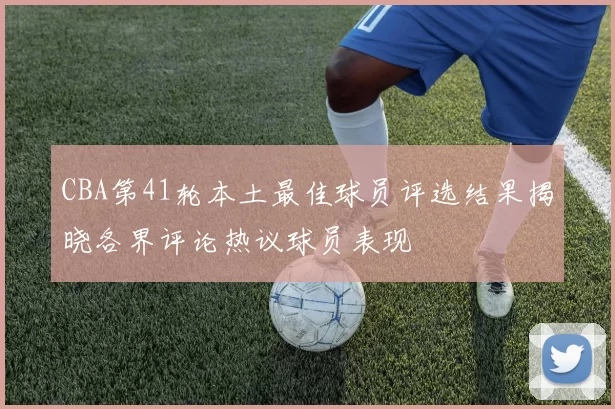 CBA第41轮本土最佳球员评选结果揭晓各界评论热议球员表现