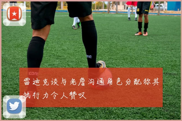 雷迪克谈与老詹沟通角色分配称其执行力令人赞叹
