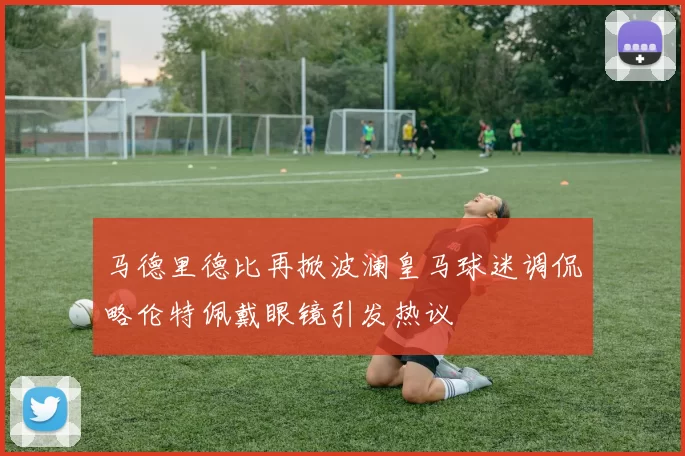 马德里德比再掀波澜皇马球迷调侃略伦特佩戴眼镜引发热议