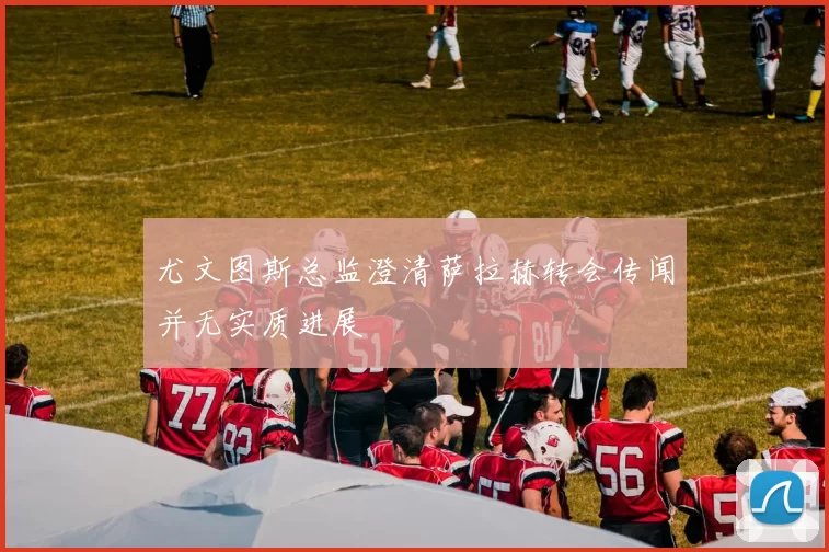尤文图斯总监澄清萨拉赫转会传闻并无实质进展