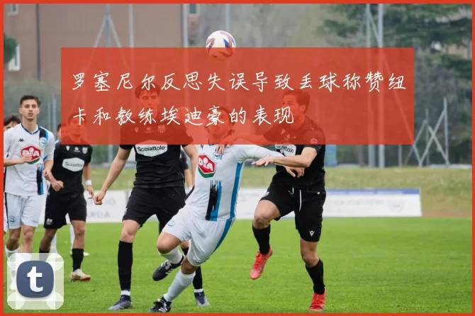 罗塞尼尔反思失误导致丢球称赞纽卡和教练埃迪豪的表现