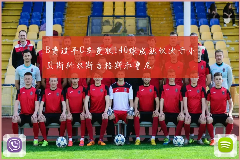 B费追平C罗曼联140球成就仅次于小贝斯科尔斯吉格斯和鲁尼