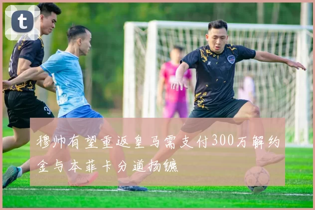 穆帅有望重返皇马需支付300万解约金与本菲卡分道扬镳